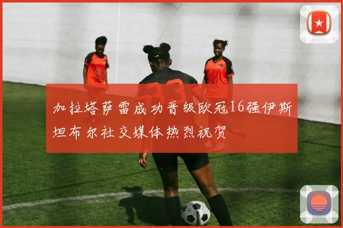 加拉塔萨雷成功晋级欧冠16强伊斯坦布尔社交媒体热烈祝贺