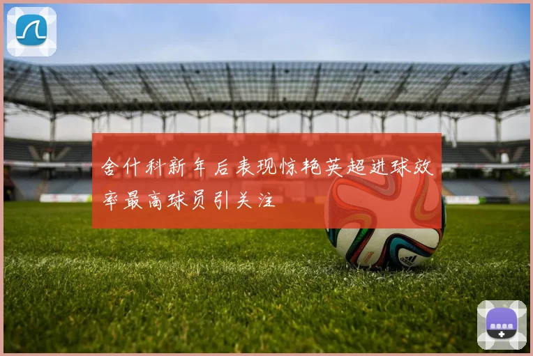 舍什科新年后表现惊艳英超进球效率最高球员引关注