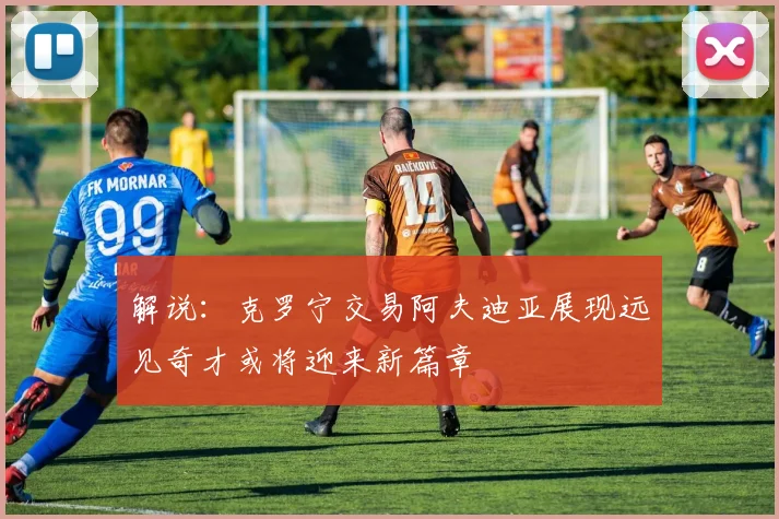 解说：克罗宁交易阿夫迪亚展现远见奇才或将迎来新篇章