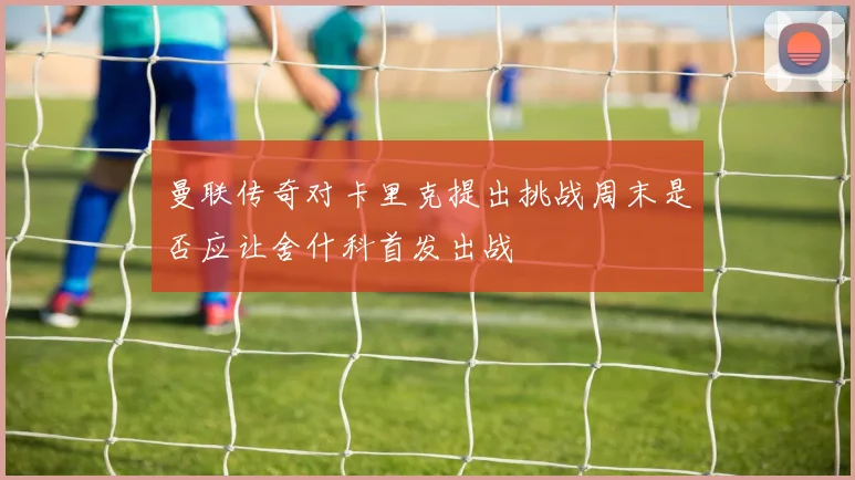 曼联传奇对卡里克提出挑战周末是否应让舍什科首发出战