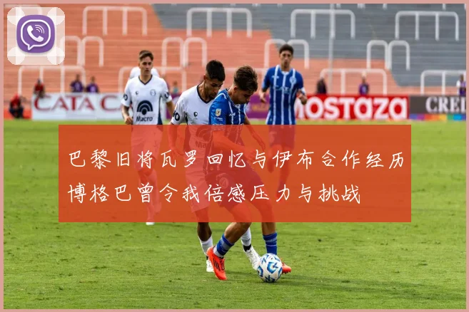 巴黎旧将瓦罗回忆与伊布合作经历博格巴曾令我倍感压力与挑战