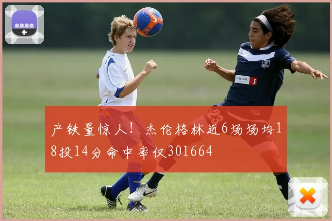 产铁量惊人！杰伦格林近6场场均18投14分命中率仅301664