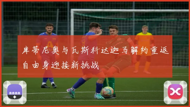 库蒂尼奥与瓦斯科达迦马解约重返自由身迎接新挑战