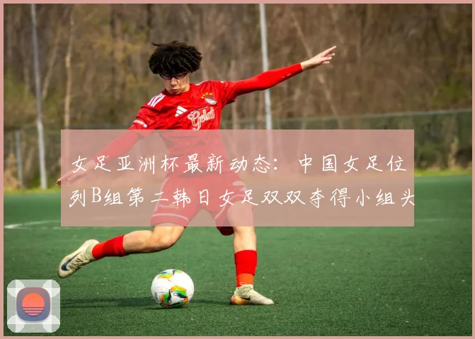 女足亚洲杯最新动态：中国女足位列B组第二韩日女足双双夺得小组头名