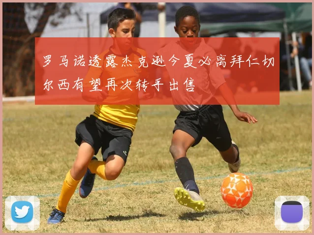 罗马诺透露杰克逊今夏必离拜仁切尔西有望再次转手出售