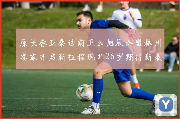 原长春亚泰边前卫么旭辰加盟梅州客家开启新征程现年26岁期待新表现
