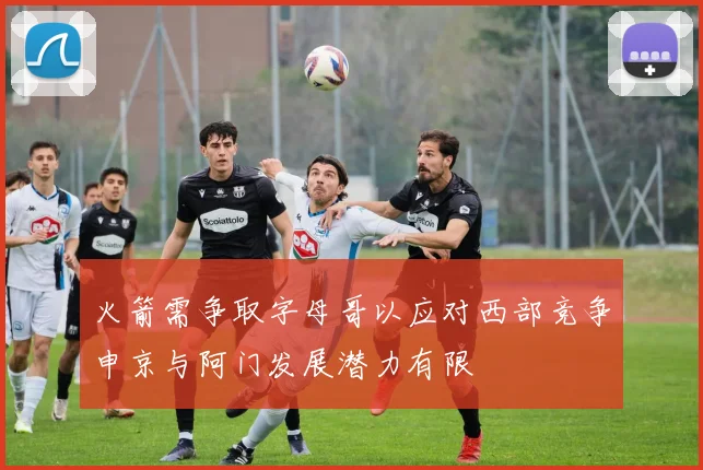 火箭需争取字母哥以应对西部竞争申京与阿门发展潜力有限