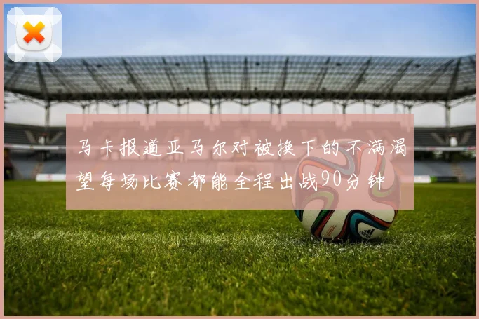 马卡报道亚马尔对被换下的不满渴望每场比赛都能全程出战90分钟