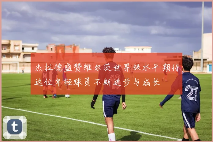 杰拉德盛赞维尔茨世界级水平期待这位年轻球员不断进步与成长