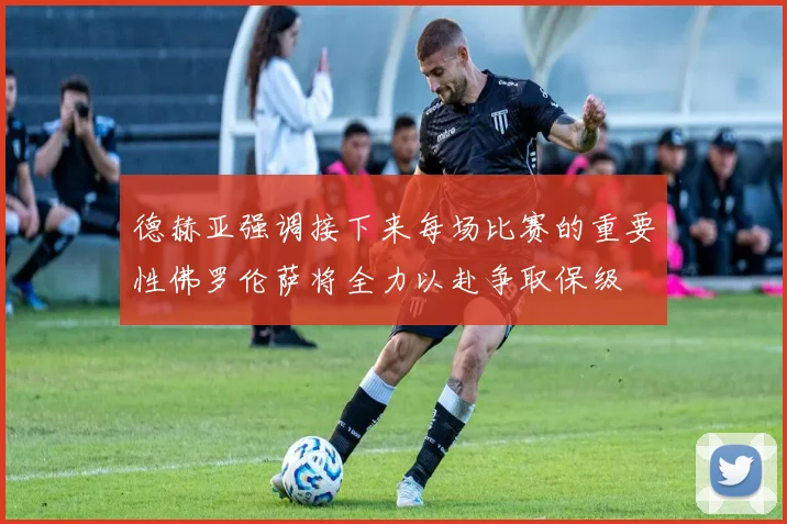 德赫亚强调接下来每场比赛的重要性佛罗伦萨将全力以赴争取保级