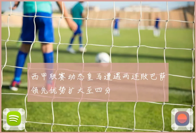 西甲联赛动态皇马遭遇两连败巴萨领先优势扩大至四分