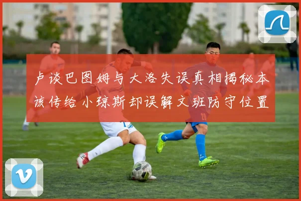 卢谈巴图姆与大洛失误真相揭秘本该传给小琼斯却误解文班防守位置