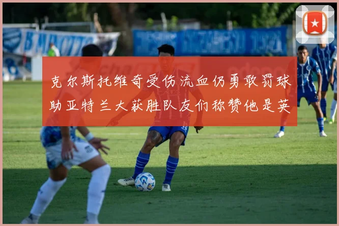 克尔斯托维奇受伤流血仍勇敢罚球助亚特兰大获胜队友们称赞他是英雄