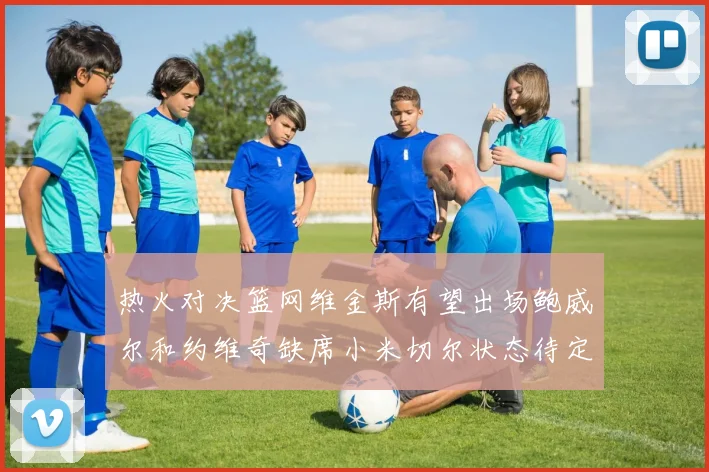 热火对决篮网维金斯有望出场鲍威尔和约维奇缺席小米切尔状态待定