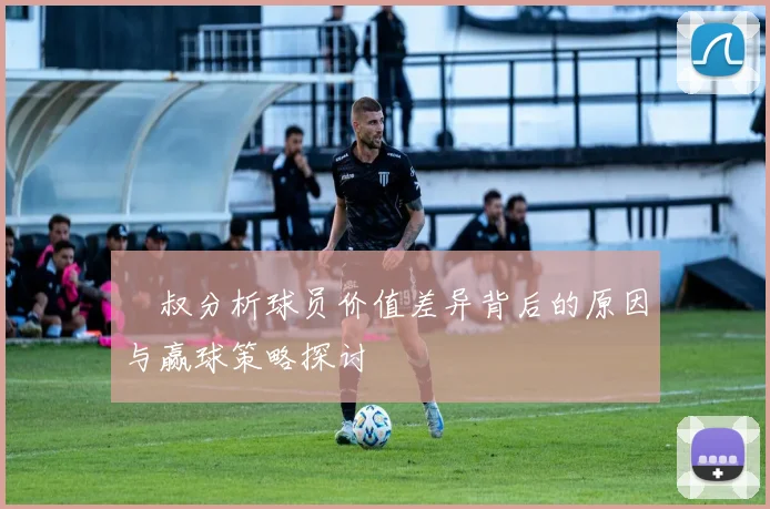 囧叔分析球员价值差异背后的原因与赢球策略探讨