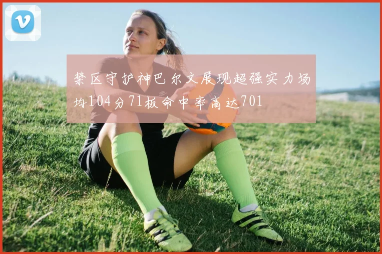 禁区守护神巴尔文展现超强实力场均104分71板命中率高达701