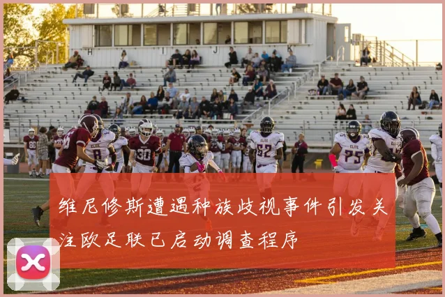 维尼修斯遭遇种族歧视事件引发关注欧足联已启动调查程序