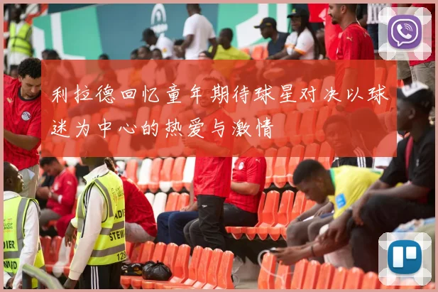 利拉德回忆童年期待球星对决以球迷为中心的热爱与激情